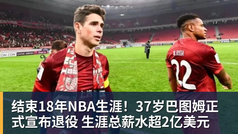 结束18年NBA生涯！37岁巴图姆正式宣布退役 生涯总薪水超2亿美元